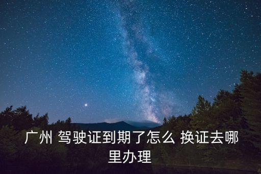  廣州 駕駛證到期了怎么 換證去哪里辦理