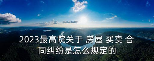 2023最高院關(guān)于 房屋 買賣 合同糾紛是怎么規(guī)定的