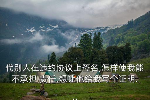 代別人在違約協(xié)議上簽名,怎樣使我能不承擔(dān) 責(zé)任,想讓他給我寫個(gè)證明...