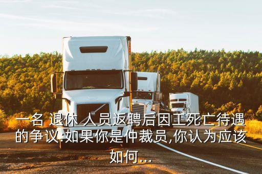 一名 退休 人員返聘后因工死亡待遇的爭議:如果你是仲裁員,你認(rèn)為應(yīng)該如何...