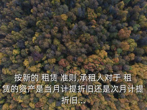 按新的 租賃 準(zhǔn)則,承租人對于 租賃的資產(chǎn)是當(dāng)月計提折舊還是次月計提折舊...