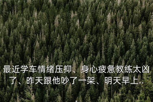最近學(xué)車情緒壓抑、身心疲憊教練太兇了、昨天跟他吵了一架、明天早上...