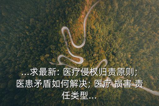 ...求最新: 醫(yī)療侵權(quán)歸責(zé)原則;醫(yī)患矛盾如何解決; 醫(yī)療 損害 責(zé)任類型...