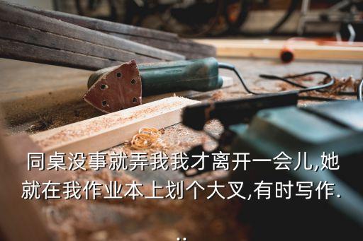  同桌沒事就弄我我才離開一會兒,她就在我作業(yè)本上劃個大叉,有時寫作...