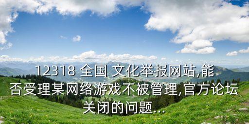 12318 全國 文化舉報網(wǎng)站,能否受理某網(wǎng)絡游戲不被管理,官方論壇關閉的問題...