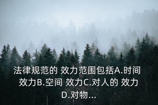 法律規(guī)范的 效力范圍包括A.時(shí)間 效力B.空間 效力C.對(duì)人的 效力D.對(duì)物...