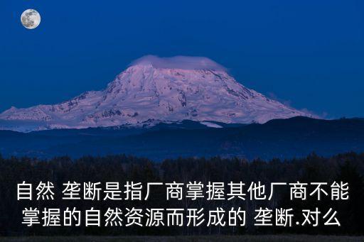 自然 壟斷是指廠商掌握其他廠商不能掌握的自然資源而形成的 壟斷.對么