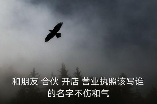 和朋友 合伙 開店 營(yíng)業(yè)執(zhí)照該寫誰的名字不傷和氣