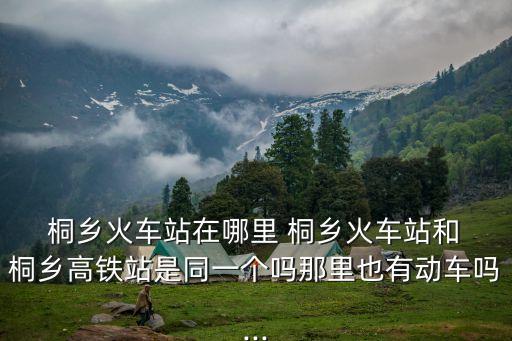  桐鄉(xiāng)火車站在哪里 桐鄉(xiāng)火車站和 桐鄉(xiāng)高鐵站是同一個嗎那里也有動車嗎...