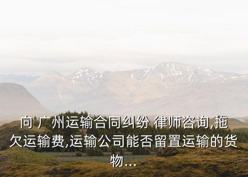 向 廣州運(yùn)輸合同糾紛 律師咨詢,拖欠運(yùn)輸費(fèi),運(yùn)輸公司能否留置運(yùn)輸?shù)呢浳?..