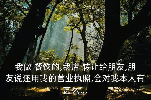 我做 餐飲的,我店 轉(zhuǎn)讓給朋友,朋友說還用我的營業(yè)執(zhí)照,會對我本人有甚么...