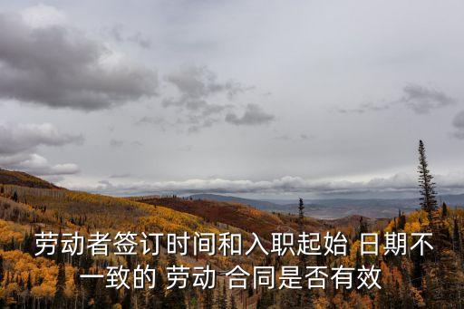  勞動者簽訂時間和入職起始 日期不一致的 勞動 合同是否有效
