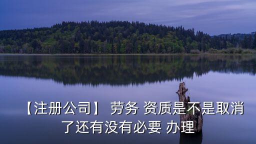 【注冊(cè)公司】 勞務(wù) 資質(zhì)是不是取消了還有沒(méi)有必要 辦理