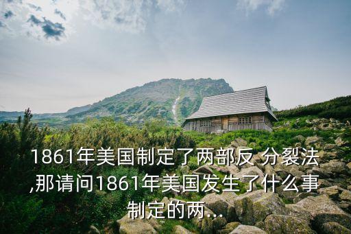 1861年美國(guó)制定了兩部反 分裂法,那請(qǐng)問(wèn)1861年美國(guó)發(fā)生了什么事制定的兩...