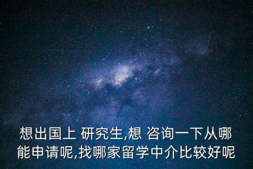 想出國上 研究生,想 咨詢一下從哪能申請呢,找哪家留學中介比較好呢