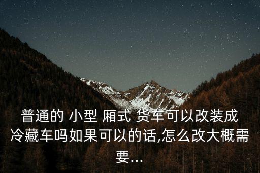 普通的 小型 廂式 貨車可以改裝成冷藏車嗎如果可以的話,怎么改大概需要...