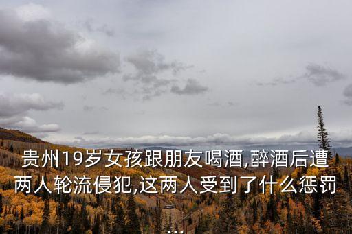 貴州19歲女孩跟朋友喝酒,醉酒后遭兩人輪流侵犯,這兩人受到了什么懲罰...