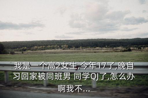 我是一個高2女生,今年17了,晚自習(xí)回家被同班男 同學(xué)QJ了,怎么辦啊我不...