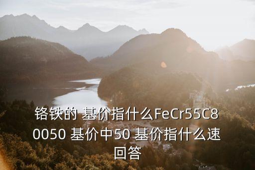 鉻鐵的 基價(jià)指什么FeCr55C80050 基價(jià)中50 基價(jià)指什么速回答