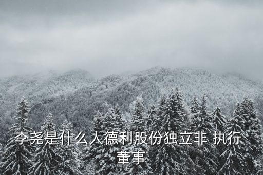 李堯是什么人德利股份獨(dú)立非 執(zhí)行 董事