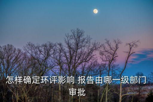 怎樣確定環(huán)評影響 報(bào)告由哪一級部門 審批
