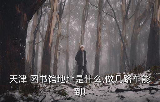 天津 圖書館地址是什么,做幾路車能到!