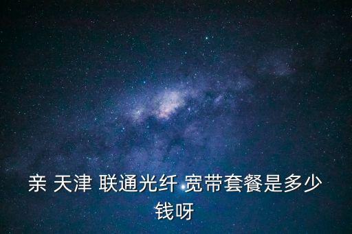 親 天津 聯通光纖 寬帶套餐是多少錢呀