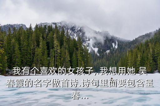 我有個(gè)喜歡的女孩子,.我想用她 吳春霞的名字做首詩(shī).詩(shī)句里面要包含呈春...