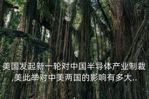美國發(fā)起新一輪對中國半導(dǎo)體產(chǎn)業(yè)制裁,美此舉對中美兩國的影響有多大...