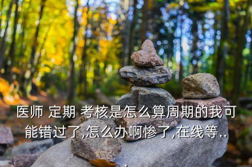 醫(yī)師 定期 考核是怎么算周期的我可能錯(cuò)過(guò)了,怎么辦啊慘了,在線等...