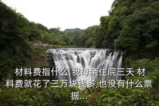  材料費指什么,我母親住院三天 材料費就花了三萬塊錢多,也沒有什么票據(jù)...