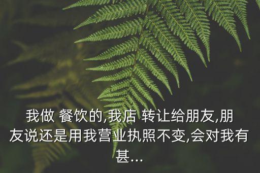 我做 餐飲的,我店 轉(zhuǎn)讓給朋友,朋友說還是用我營業(yè)執(zhí)照不變,會對我有甚...