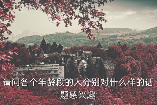 請(qǐng)問(wèn)各個(gè)年齡段的人分別對(duì)什么樣的話題感興趣
