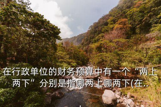 在行政單位的財務(wù)預(yù)算中有一個“兩上兩下”分別是指哪兩上哪兩下(在...