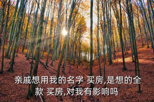  親戚想用我的名字 買房,是想的全款 買房,對我有影響嗎