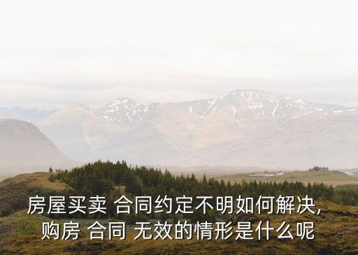 房屋買賣 合同約定不明如何解決, 購房 合同 無效的情形是什么呢