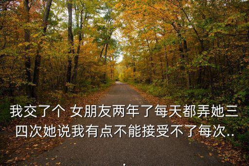 我交了個 女朋友兩年了每天都弄她三四次她說我有點不能接受不了每次...