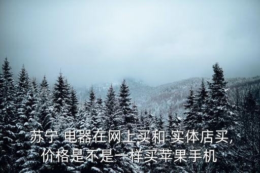  蘇寧 電器在網(wǎng)上買和 實(shí)體店買,價(jià)格是不是一樣買蘋果手機(jī)