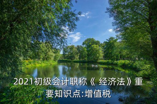 2021初級(jí)會(huì)計(jì)職稱《 經(jīng)濟(jì)法》重要知識(shí)點(diǎn):增值稅