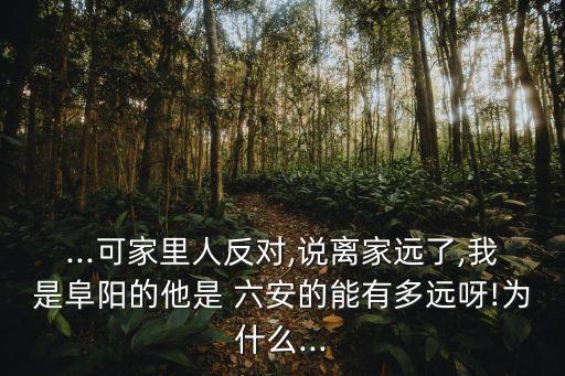 ...可家里人反對,說離家遠(yuǎn)了,我是阜陽的他是 六安的能有多遠(yuǎn)呀!為什么...