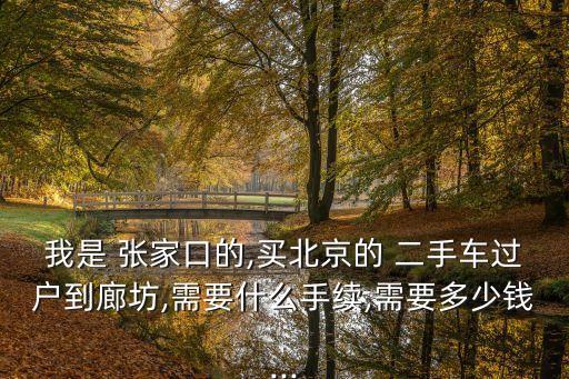 我是 張家口的,買北京的 二手車過戶到廊坊,需要什么手續(xù),需要多少錢...