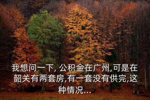 我想問(wèn)一下, 公積金在廣州,可是在 韶關(guān)有兩套房,有一套沒(méi)有供完,這種情況...