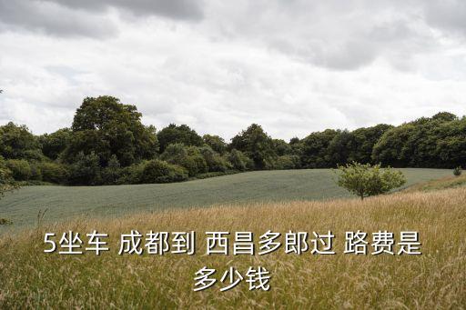 5坐車(chē) 成都到 西昌多郎過(guò) 路費(fèi)是多少錢(qián)