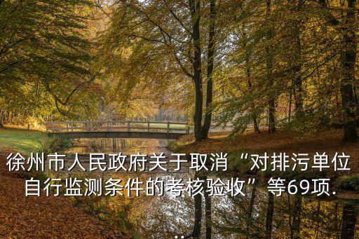 徐州市人民政府關于取消“對排污單位自行監(jiān)測條件的考核驗收”等69項...