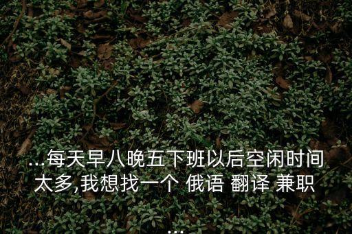 ...每天早八晚五下班以后空閑時(shí)間太多,我想找一個(gè) 俄語(yǔ) 翻譯 兼職...