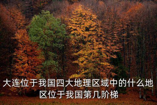 大連位于我國四大地理區(qū)域中的什么地區(qū)位于我國第幾階梯