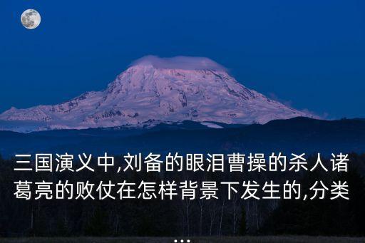 三國(guó)演義中,劉備的眼淚曹操的殺人諸葛亮的敗仗在怎樣背景下發(fā)生的,分類...