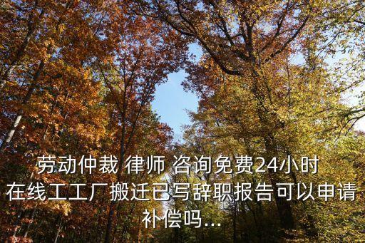 勞動(dòng)仲裁 律師 咨詢免費(fèi)24小時(shí) 在線工工廠搬遷已寫辭職報(bào)告可以申請(qǐng)補(bǔ)償嗎...