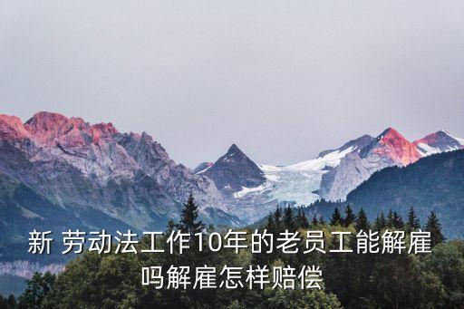 新 勞動法工作10年的老員工能解雇嗎解雇怎樣賠償