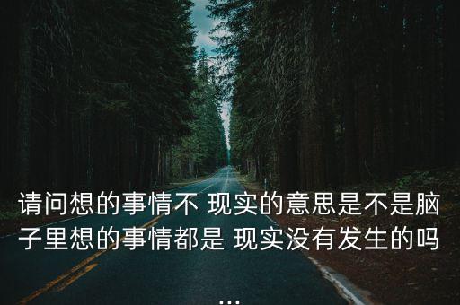 請問想的事情不 現(xiàn)實的意思是不是腦子里想的事情都是 現(xiàn)實沒有發(fā)生的嗎...